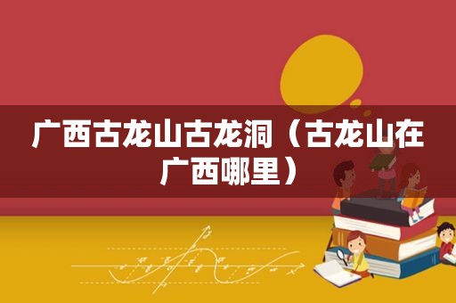 广西古龙山古龙洞（古龙山在广西哪里）