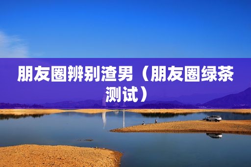 朋友圈辨别渣男（朋友圈绿茶测试）