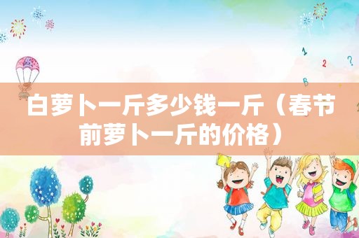白萝卜一斤多少钱一斤（春节前萝卜一斤的价格）