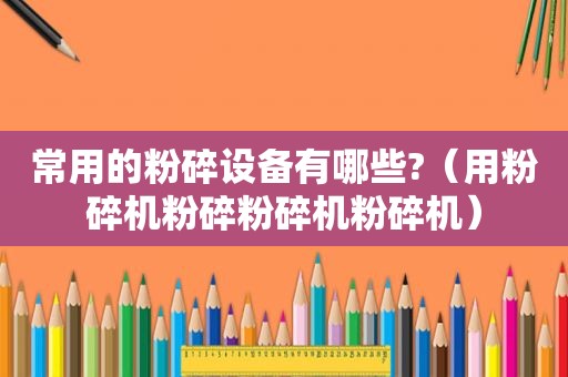 常用的粉碎设备有哪些?（用粉碎机粉碎粉碎机粉碎机）