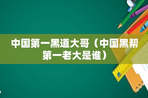 中国第一黑道大哥（中国黑帮第一老大是谁）