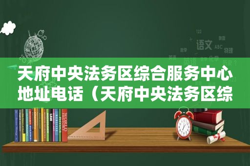 天府中央法务区综合服务中心地址电话（天府中央法务区综合服务中心电话）