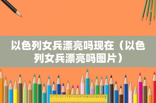 以色列女兵漂亮吗现在（以色列女兵漂亮吗图片）  第1张