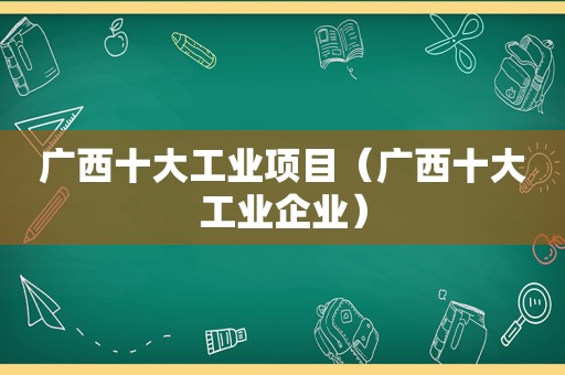 广西十大工业项目（广西十大工业企业）