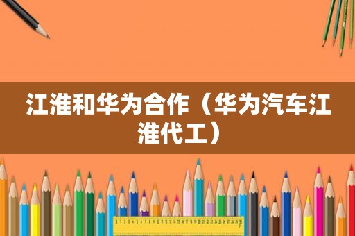 江淮和华为合作（华为汽车江淮代工）