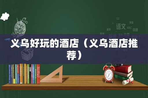 义乌好玩的酒店（义乌酒店推荐）