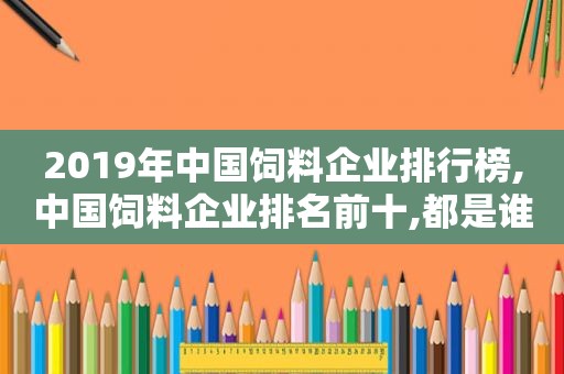 2019年中国饲料企业排行榜,中国饲料企业排名前十,都是谁?