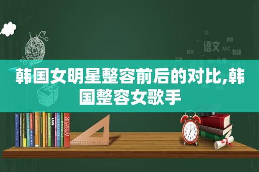 韩国女明星整容前后的对比,韩国整容女歌手