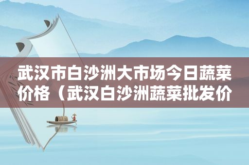 武汉市白沙洲大市场今日蔬菜价格（武汉白沙洲蔬菜批发价格行情）