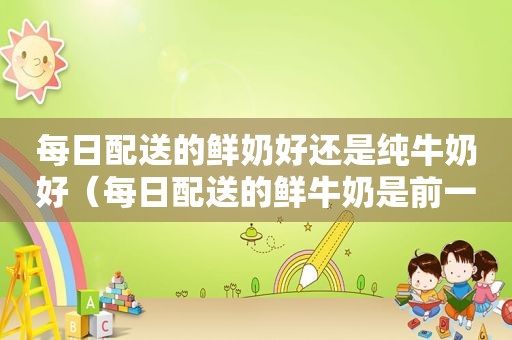 每日配送的鲜奶好还是纯牛奶好（每日配送的鲜牛奶是前一天的）