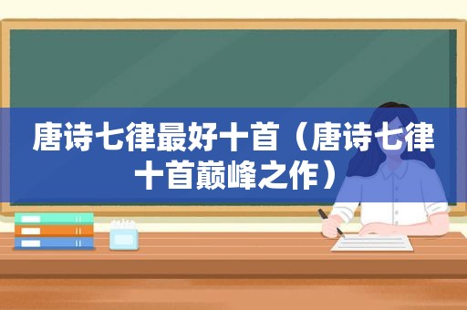 唐诗七律最好十首（唐诗七律十首巅峰之作）