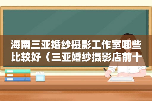 海南三亚婚纱摄影工作室哪些比较好（三亚婚纱摄影店前十名）