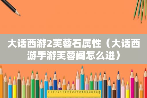 大话西游2芙蓉石属性（大话西游手游芙蓉阁怎么进）