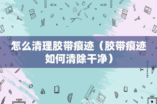 怎么清理胶带痕迹（胶带痕迹如何清除干净）