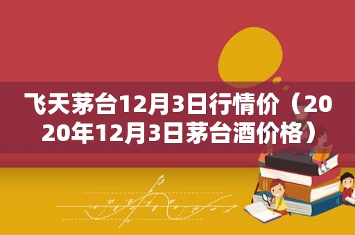 飞天茅台12月3日行情价（2020年12月3日茅台酒价格）