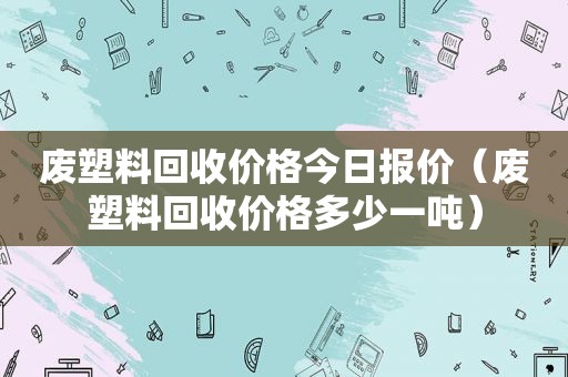 废塑料回收价格今日报价（废塑料回收价格多少一吨）