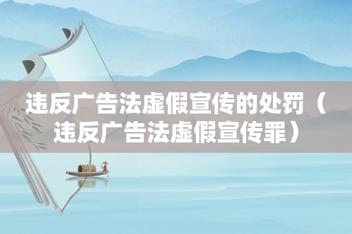 违反广告法虚假宣传的处罚（违反广告法虚假宣传罪）