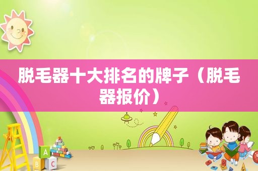 脱毛器十大排名的牌子（脱毛器报价）