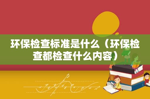 环保检查标准是什么（环保检查都检查什么内容）
