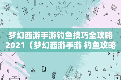 梦幻西游手游钓鱼技巧全攻略2021（梦幻西游手游 钓鱼攻略）