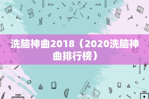 洗脑神曲2018（2020洗脑神曲排行榜）