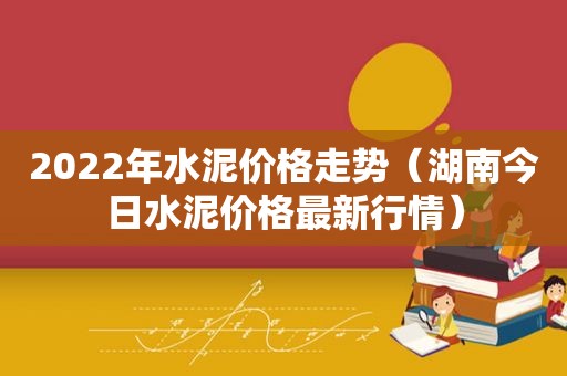 2022年水泥价格走势（湖南今日水泥价格最新行情）