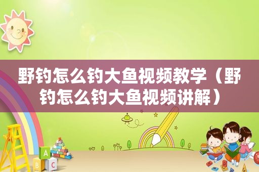 野钓怎么钓大鱼视频教学（野钓怎么钓大鱼视频讲解）