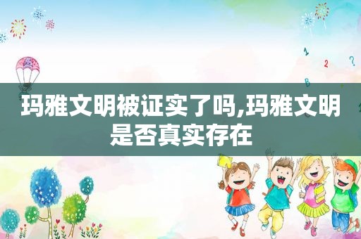 玛雅文明被证实了吗,玛雅文明是否真实存在