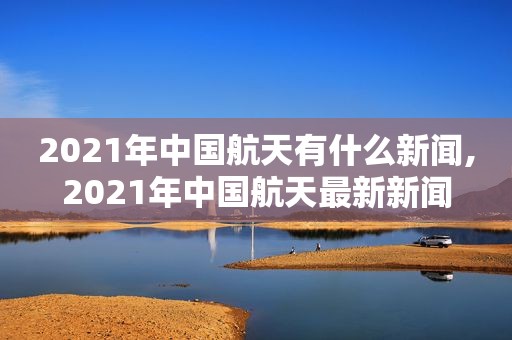 2021年中国航天有什么新闻,2021年中国航天最新新闻
