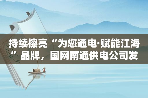 持续擦亮“为您通电·赋能江海”品牌，国网南通供电公司发布十大志愿服务重点项目