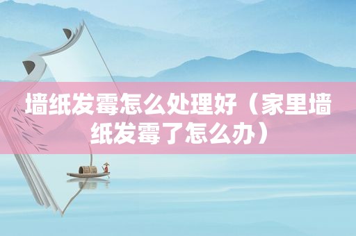 墙纸发霉怎么处理好（家里墙纸发霉了怎么办）