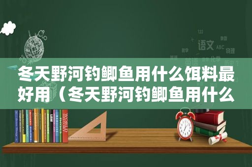 冬天野河钓鲫鱼用什么饵料最好用（冬天野河钓鲫鱼用什么饵料最好钓）