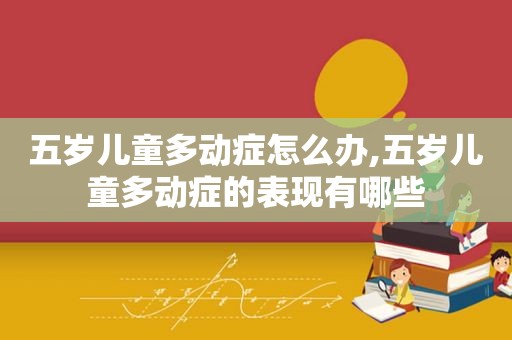 五岁儿童多动症怎么办,五岁儿童多动症的表现有哪些
