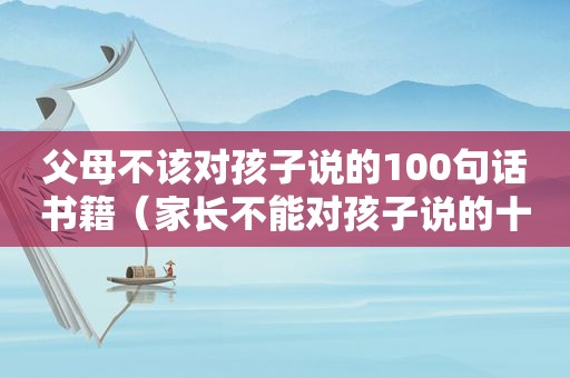 父母不该对孩子说的100句话书籍（家长不能对孩子说的十句话）