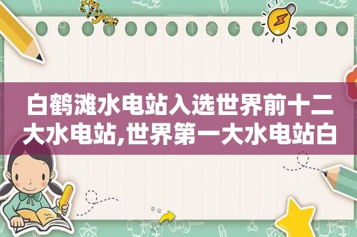 白鹤滩水电站入选世界前十二大水电站,世界第一大水电站白鹤滩水电站