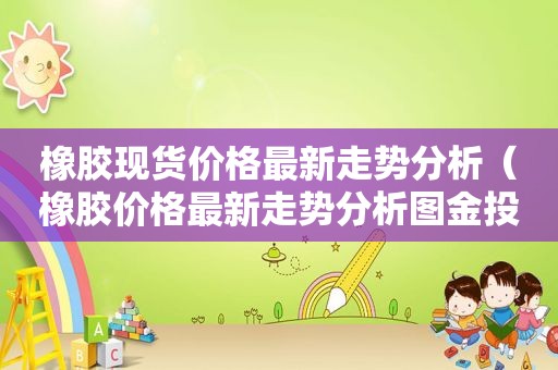 橡胶现货价格最新走势分析（橡胶价格最新走势分析图金投网）
