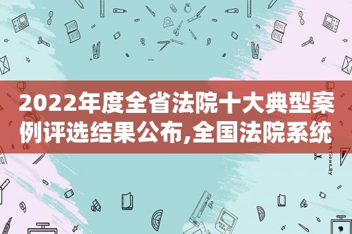 2022年度全省法院十大典型案例评选结果公布,全国法院系统2020年度优秀案例