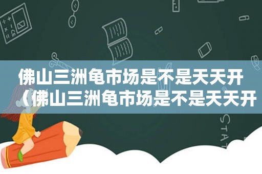 佛山三洲龟市场是不是天天开（佛山三洲龟市场是不是天天开放）