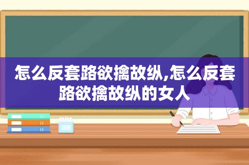 怎么反套路欲擒故纵,怎么反套路欲擒故纵的女人