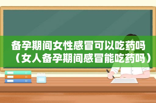 备孕期间女性感冒可以吃药吗（女人备孕期间感冒能吃药吗）