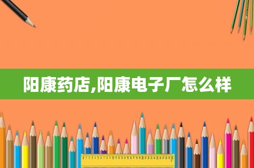 阳康药店,阳康电子厂怎么样