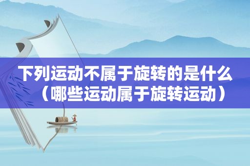 下列运动不属于旋转的是什么（哪些运动属于旋转运动）