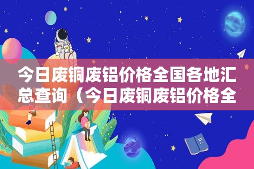 今日废铜废铝价格全国各地汇总查询（今日废铜废铝价格全国各地汇总最新）