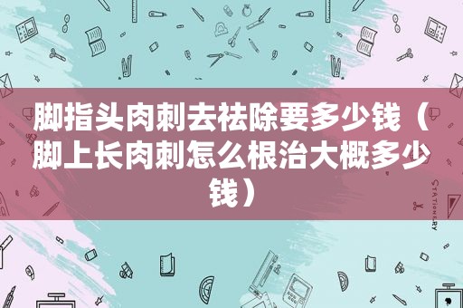 脚指头肉刺去祛除要多少钱（脚上长肉刺怎么根治大概多少钱）
