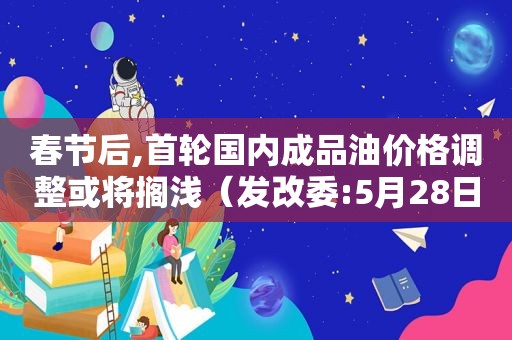 春节后,首轮国内成品油价格调整或将搁浅（发改委:5月28日国内成品油价格不调整）