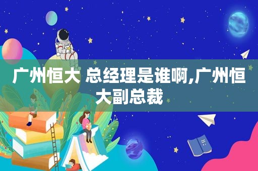 广州恒大 总经理是谁啊,广州恒大副总裁