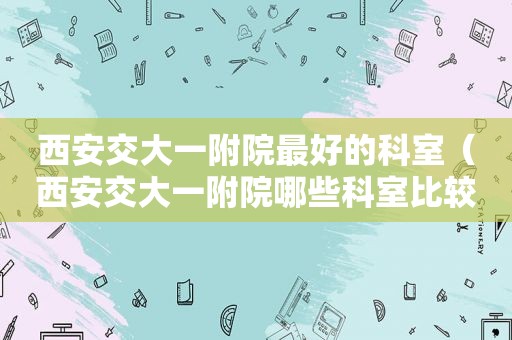 西安交大一附院最好的科室（西安交大一附院哪些科室比较权威）