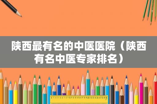 陕西最有名的中医医院（陕西有名中医专家排名）