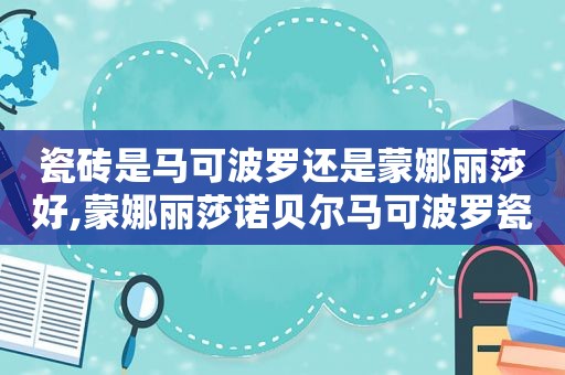 瓷砖是马可波罗还是蒙娜丽莎好,蒙娜丽莎诺贝尔马可波罗瓷砖哪个好