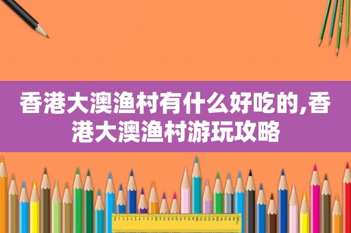 香港大澳渔村有什么好吃的,香港大澳渔村游玩攻略